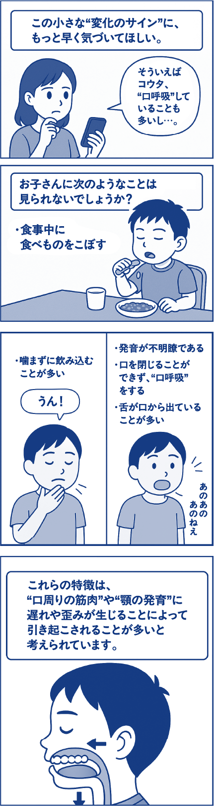 この小さな“変化のサイン”に、もっと早く気づいてほしい。母親「そういえばコウタ、“口呼吸”していることも多いし…。」お子さんに次のようなことは見られないでしょうか？食事中に食べものをこぼす。噛まずに飲み込むことが多い。発音が不明瞭である。口を閉じることができず、“口呼吸”をする。舌が口から出ていることが多い。これらの特徴は、“口周りの筋肉”や“顎の発育”に遅れや歪みが生じることによって引き起こされることが多いと考えられています。