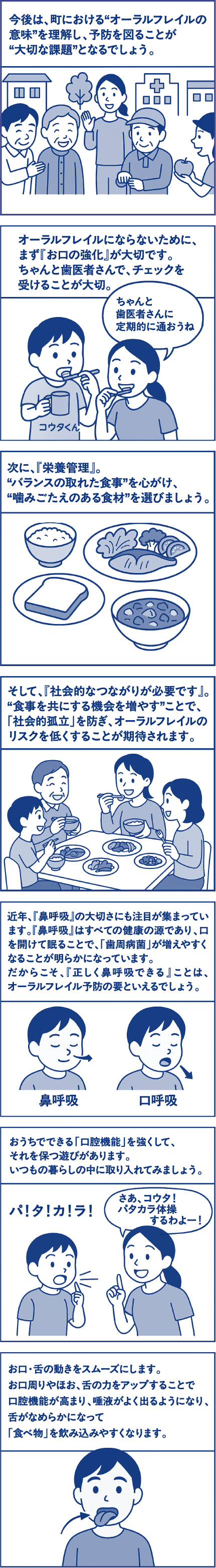 今後は、町における“オーラルフレイルの意味”を理解し、予防を図ることが“大切な課題”となるでしょう。オーラルフレイルにならないために、まず「お口の強化」が大切です。ちゃんと歯医者さんで、チェックを受けることが大切。母親「ちゃんと歯医者さんに定期的に通おうね。」次に、「栄養管理」。“バランスの取れた食事”を心がけ、“噛みごたえのある食材”を選びましょう。そして、「社会的なつながりが必要です」。“食事を共にする機会を増やす”ことで、「社会的孤立」を防ぎ、オーラルフレイルのリスクを低くすることが期待されます。近年、「鼻呼吸」の大切さにも注目が集まっています。「鼻呼吸」はすべての健康の源であり、口を開けて眠ることで、「歯周病菌」が増えやすくなることが明らかになっています。だからこそ、「正しく鼻呼吸をする」ことは、オーラルフレイル予防の要といえるでしょう。おうちでできる「口腔機能」を強くして、それを保つ遊びがあります。いつもの暮らしの中に取り入れてみましょう。母親「さあ、コウタ！パタカラ体操するわよー！」子ども「パ！タ！カ！ラ！」お口・舌の動きをスムーズにします。お口周りやほお、舌の力をアップすることで口腔機能が高まり、唾液がよく出るようになり、舌が柔らかくなって「食べ物」を飲み込みやすくなります。