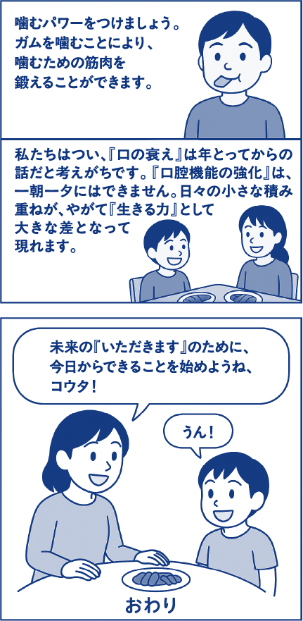 噛むパワーをつけましょう。ガムを噛むことにより、噛むための筋肉を鍛えることができます。私たちはつい、「口の衰え」は年をとってからの話だと考えがちです。「口腔機能の強化」は、一朝一夕にはできません。日々の小さな積み重ねが、やがて「生きる力」として大きな差となって現れます。母親「未来の「いただきます」のために、今日からできることを始めようね、コウタ！」子ども「うん！」