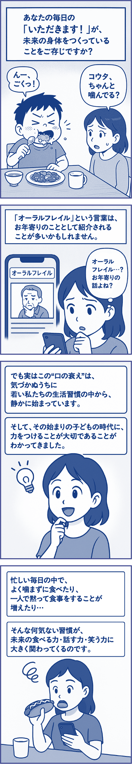 あなたの毎日の「いただきます！」が、未来の身体をつくっていることをご存じですか？子ども「んー、ごくっ！」母親「コウタ、ちゃんと噛んでる？」「オーラルフレイル」という言葉は、お年寄りのこととして紹介されることが多いかもしれません。母親「オーラルフレイル…？お年寄りの話よね？」でも実はこの“口の衰え”は、気づかぬうちに若い私たちの生活習慣の中から、静かに始まっています。そして、その始まりの子どもの時代に、力をつけることが大切であることがわかってきました。忙しい毎日の中で、よく噛まずに食べたり、一人で黙って食事をすることが増えたり…そんな何気ない習慣が、未来の食べる力・話す力・笑う力に大きく関わってくるのです。