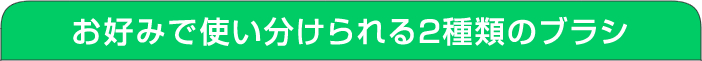 お好みで使い分けられる2種類のブラシ